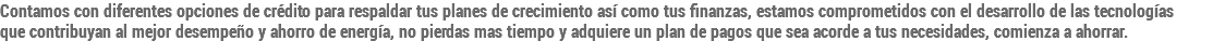 Contamos con diferentes opciones de crédito para respaldar tus planes de crecimiento así como tus finanzas, estamos comprometidos con el desarrollo de las tecnologías  que contribuyan al mejor desempeño y ahorro de energía, no pierdas mas tiempo y adquiere un plan de pagos que sea acorde a tus necesidades, comienza a ahorrar. 